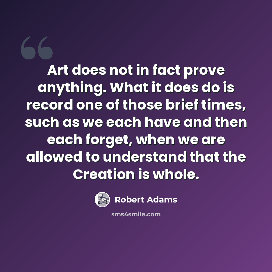 “Art does not in fact prove anything. What it does do is record one of those brief times, such as we each have and then each forget, when we are allowed to understand that the Creation is whole.” quote by Robert Adams