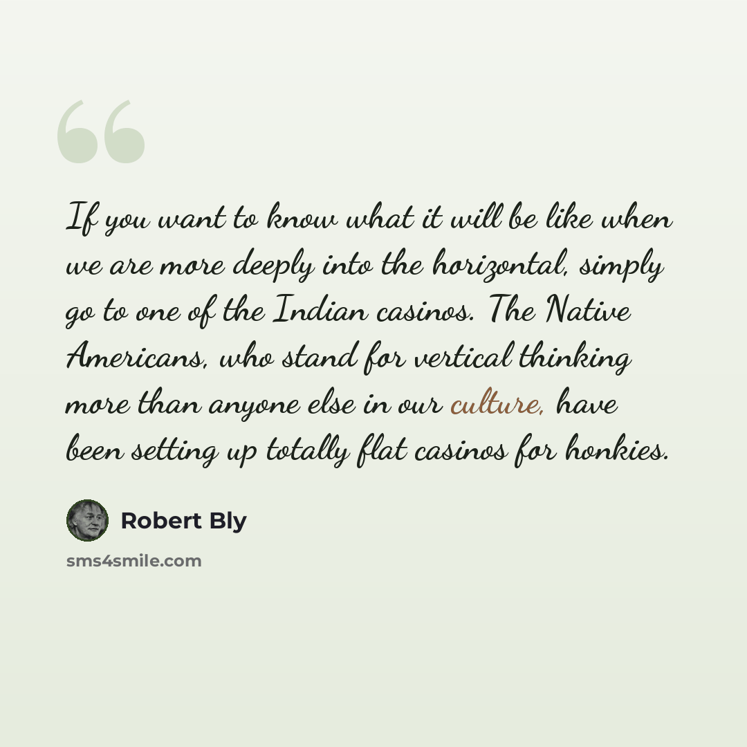 “If you want to know what it will be like when we are more deeply into the horizontal, simply go to one of the Indian casinos. The Native Americans, who stand for vertical thinking more than anyone else in our culture, have been setting up totally flat casinos for honkies.” quote by Robert Bly