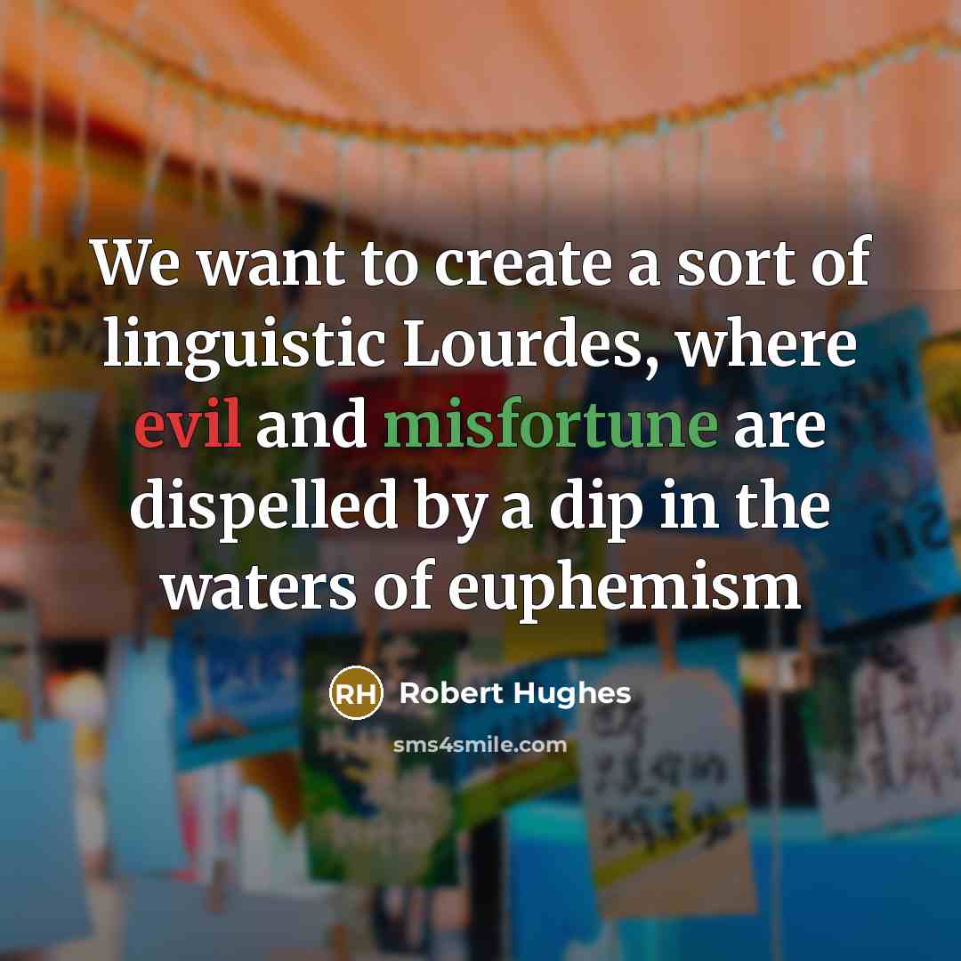 “We want to create a sort of linguistic Lourdes, where evil and misfortune are dispelled by a dip in the waters of euphemism” quote by Robert Hughes