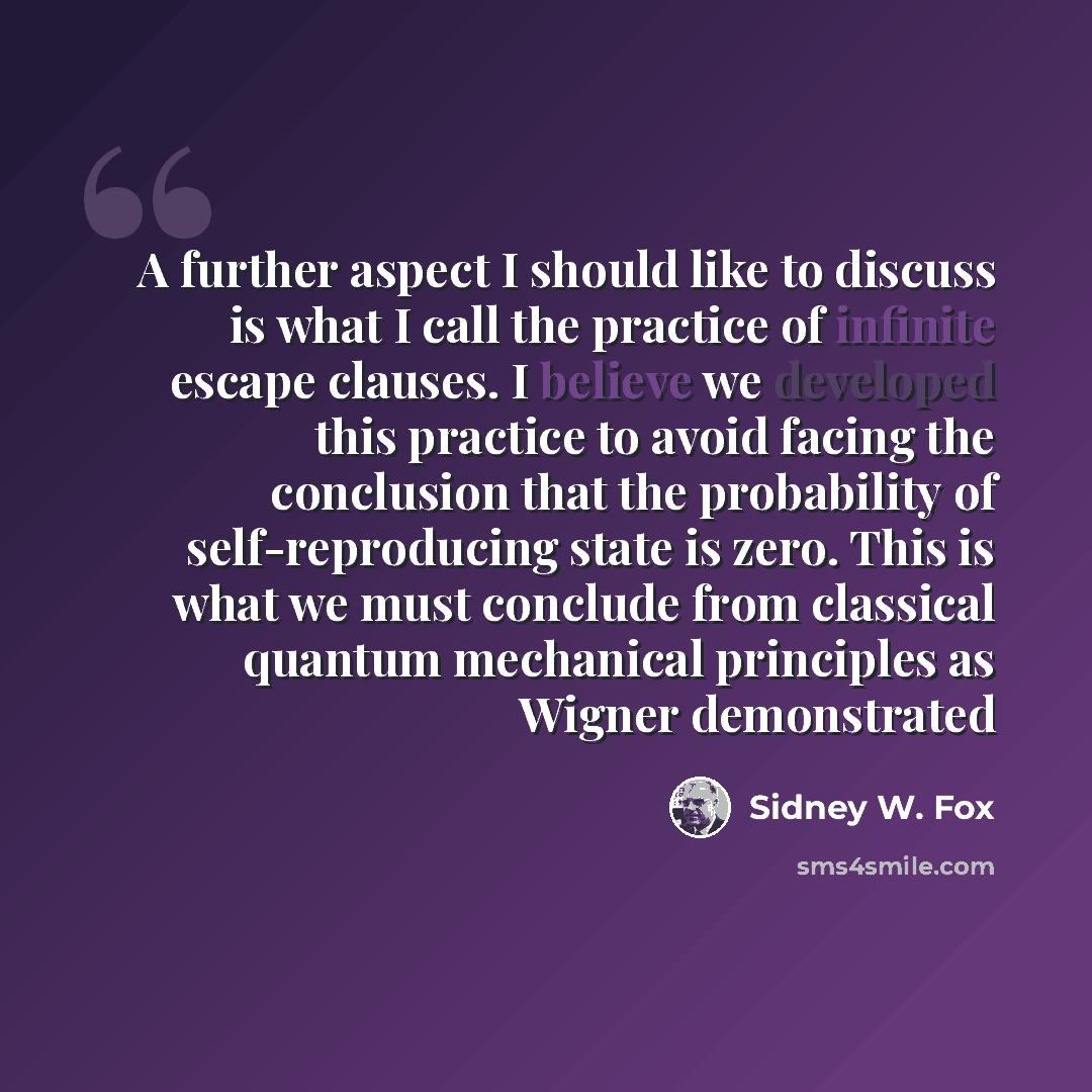 “A further aspect I should like to discuss is what I call the practice of infinite escape clauses. I believe we developed this practice to avoid facing the conclusion that the probability of self-reproducing state is zero. This is what we must conclude from classical quantum mechanical principles…” quote by Sidney W. Fox