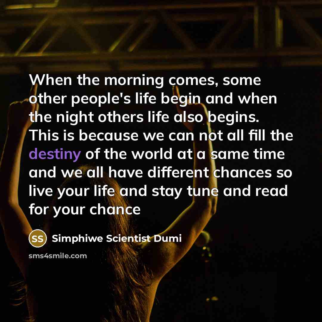 “When the morning comes, some other people's life begin and when the night others life also begins. This is because we can not all fill the destiny of the world at a same time and we all have different chances so live your life and stay tune and read for your chance” quote by Simphiwe Scientist Dumi