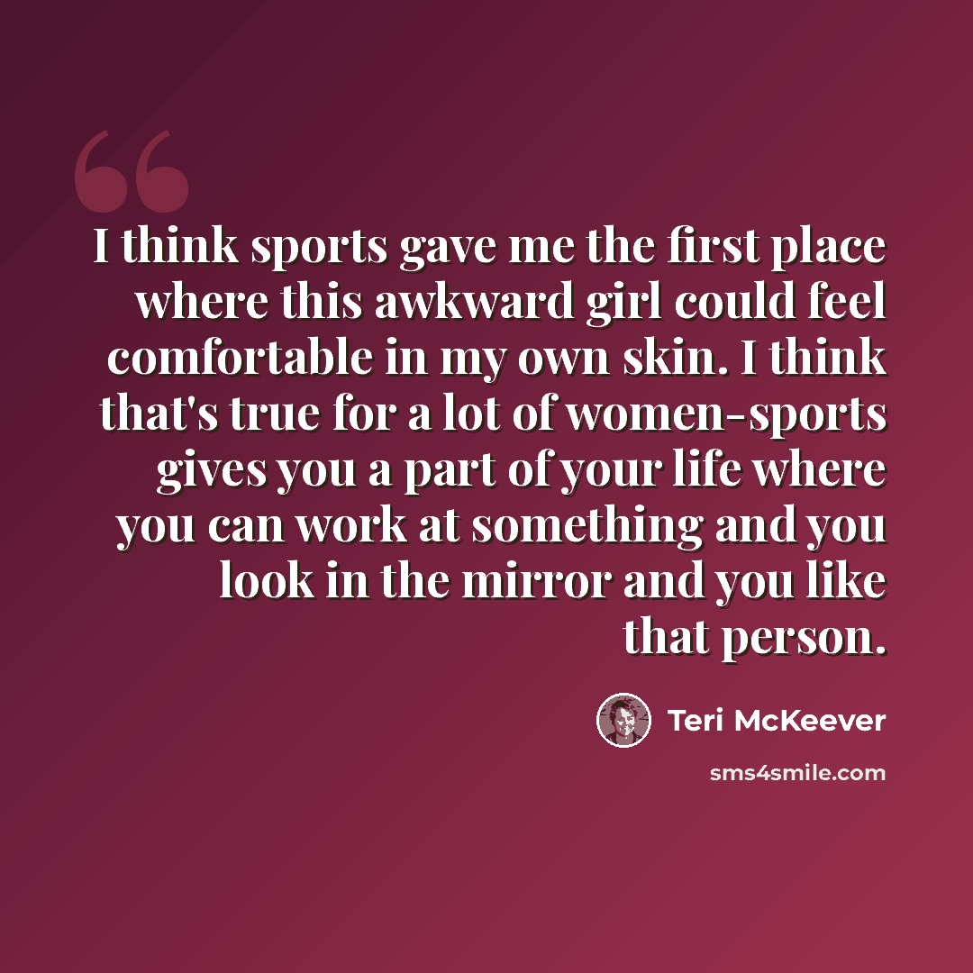“I think sports gave me the first place where this awkward girl could feel comfortable in my own skin. I think that's true for a lot of women-sports gives you a part of your life where you can work at something and you look in the mirror and you like that person.” quote by Teri McKeever