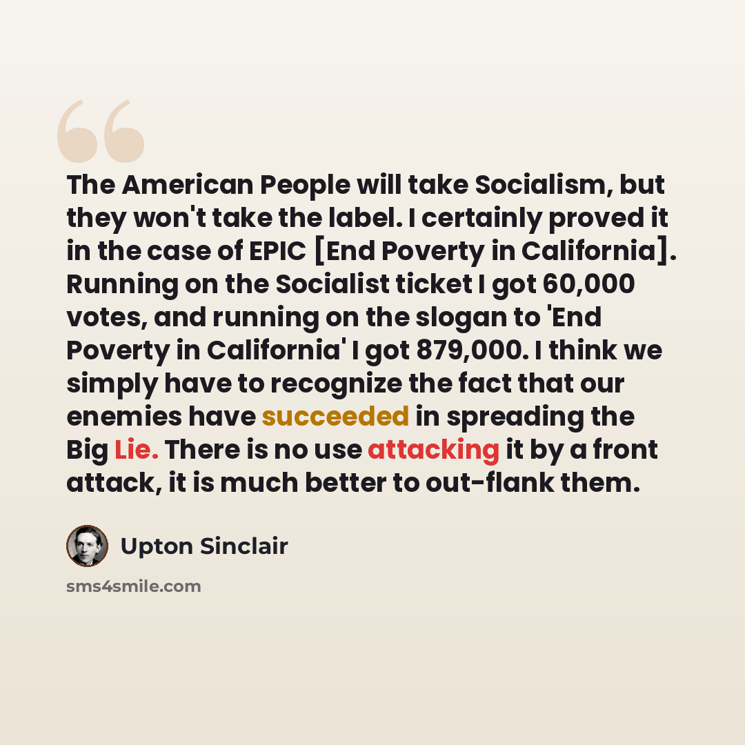 “The American People will take Socialism, but they won't take the label. I certainly proved it in the case of EPIC [End Poverty in California]. Running on the Socialist ticket I got 60,000 votes, and running on the slogan to 'End Poverty in California' I got 879,000. I think we simply have to…” quote by Upton Sinclair