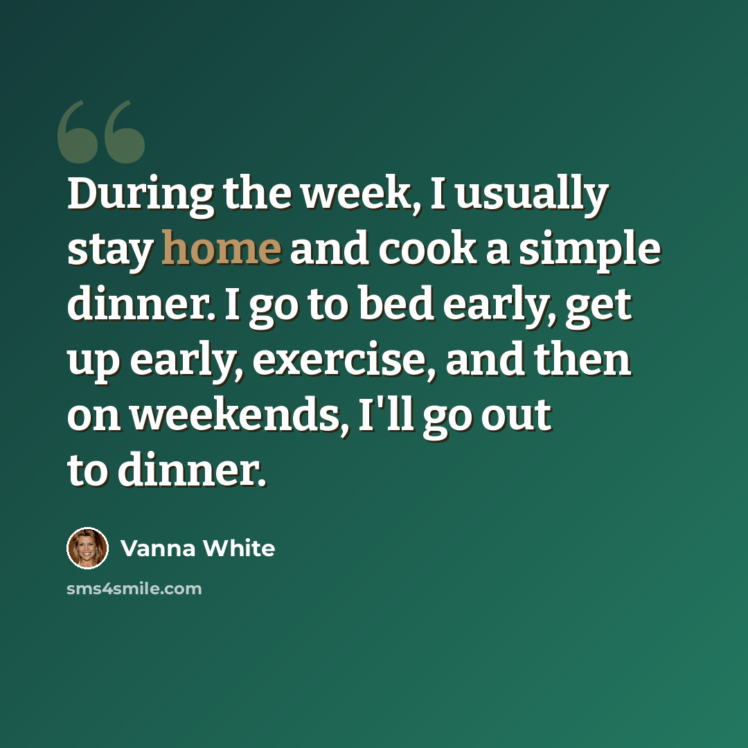 “During the week, I usually stay home and cook a simple dinner. I go to bed early, get up early, exercise, and then on weekends, I'll go out to dinner.” quote by Vanna White