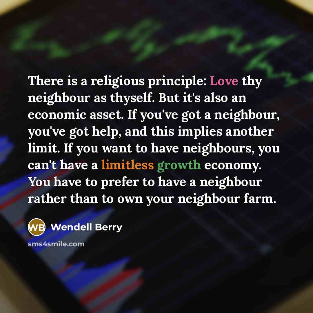 “There is a religious principle: Love thy neighbour as thyself. But it's also an economic asset. If you've got a neighbour, you've got help, and this implies another limit. If you want to have neighbours, you can't have a limitless growth economy. You have to prefer to have a neighbour rather than…” quote by Wendell Berry