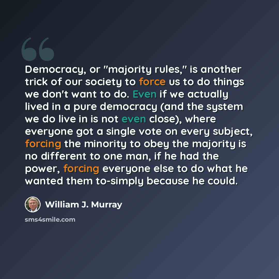 “Democracy, or "majority rules," is another trick of our society to force us to do things we don't want to do. Even if we actually lived in a pure democracy (and the system we do live in is not even close), where everyone got a single vote on every subject, forcing the minority to obey the majority…” quote by William J. Murray