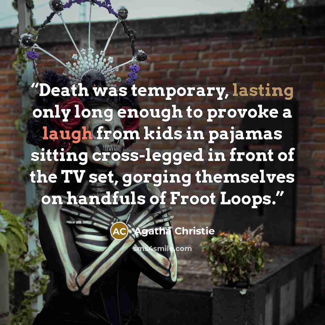 “Death was temporary, lasting only long enough to provoke a laugh from kids in pajamas sitting cross-legged in front of the TV set, gorging themselves on handfuls of Froot Loops.” quote by Agatha Christie