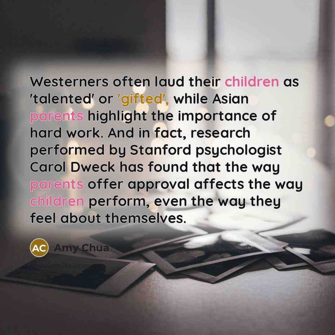 “Westerners often laud their children as 'talented' or 'gifted', while Asian parents highlight the importance of hard work. And in fact, research performed by Stanford psychologist Carol Dweck has found that the way parents offer approval affects the way children perform, even the way they feel…” quote by Amy Chua