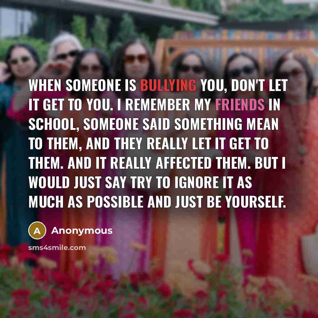 “When someone is bullying you, don't let it get to you. I remember my friends in school, someone said something mean to them, and they really let it get to them. And it really affected them. But I would just say try to ignore it as much as possible and just be yourself.” quote by Anonymous