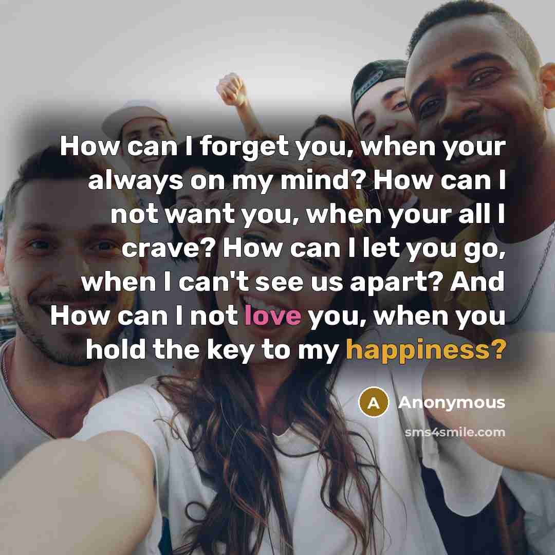 “How can I forget you, when your always on my mind? How can I not want you, when your all I crave? How can I let you go, when I can't see us apart? And How can I not love you, when you hold the key to my happiness?” quote by Anonymous