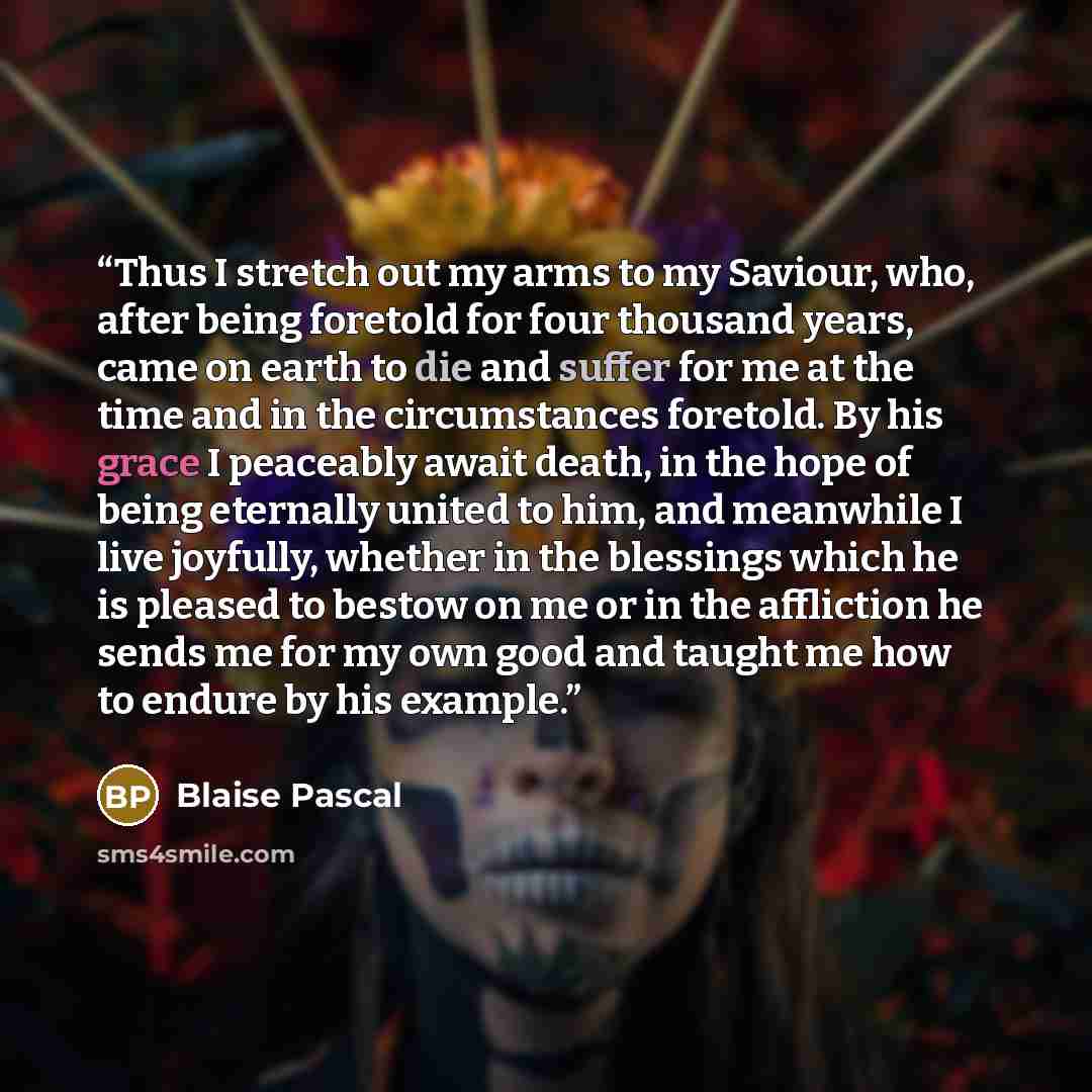 “Thus I stretch out my arms to my Saviour, who, after being foretold for four thousand years, came on earth to die and suffer for me at the time and in the circumstances foretold. By his grace I peaceably await death, in the hope of being eternally united to him, and meanwhile I live joyfully…” quote by Blaise Pascal