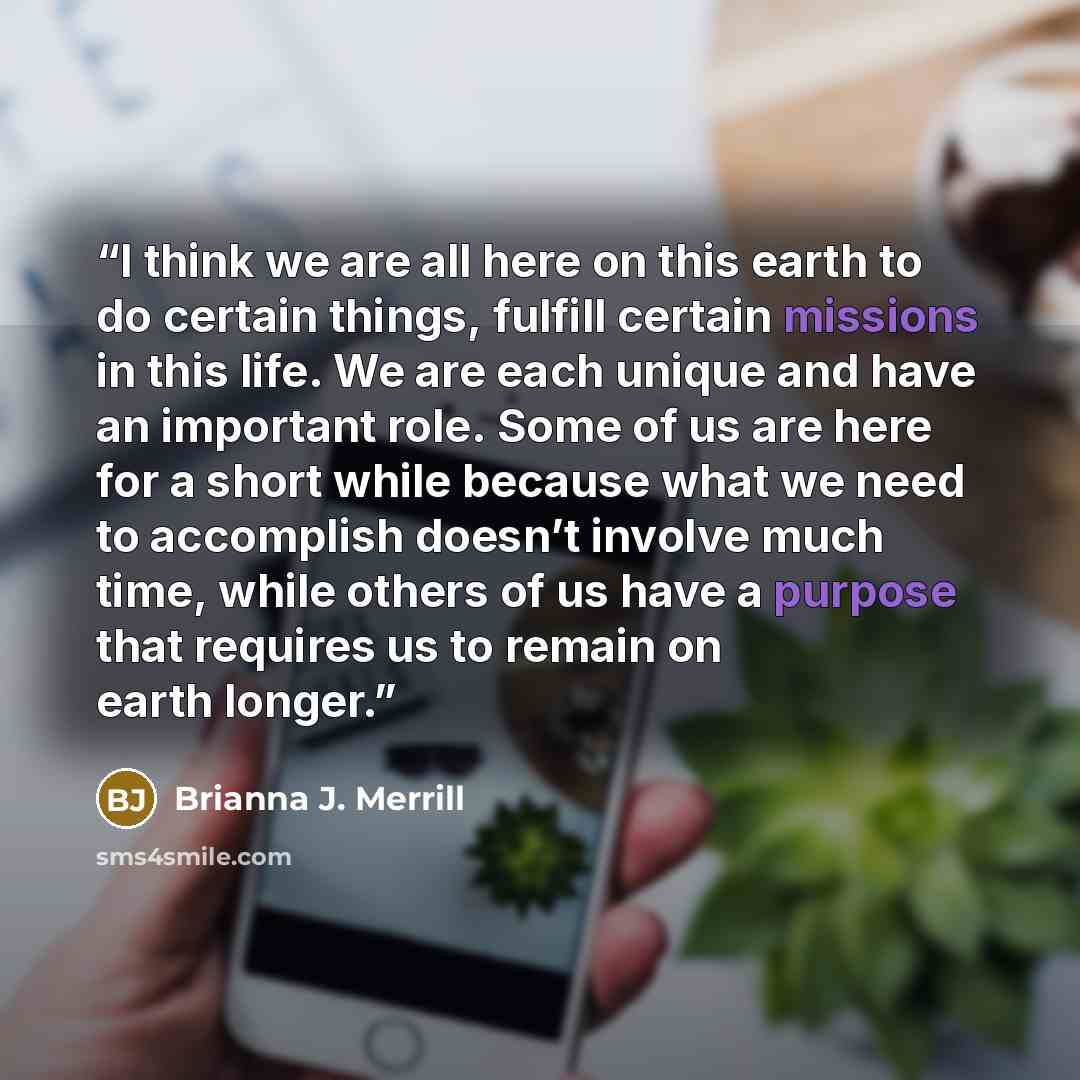 “I think we are all here on this earth to do certain things, fulfill certain missions in this life. We are each unique and have an important role. Some of us are here for a short while because what we need to accomplish doesn’t involve much time, while others of us have a purpose that requires us…” quote by Brianna J. Merrill