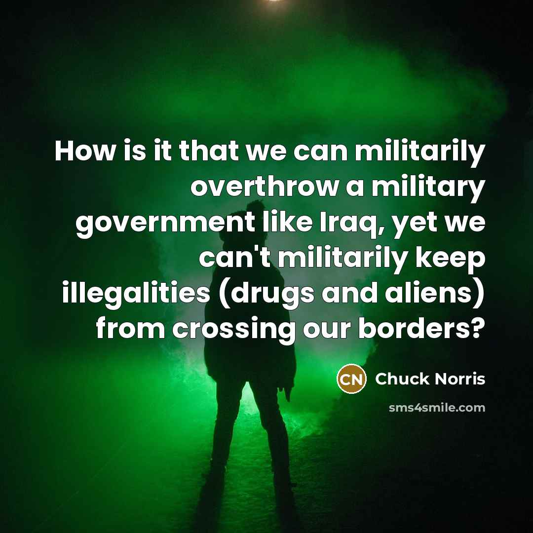 “How is it that we can militarily overthrow a military government like Iraq, yet we can't militarily keep illegalities (drugs and aliens) from crossing our borders?” quote by Chuck Norris