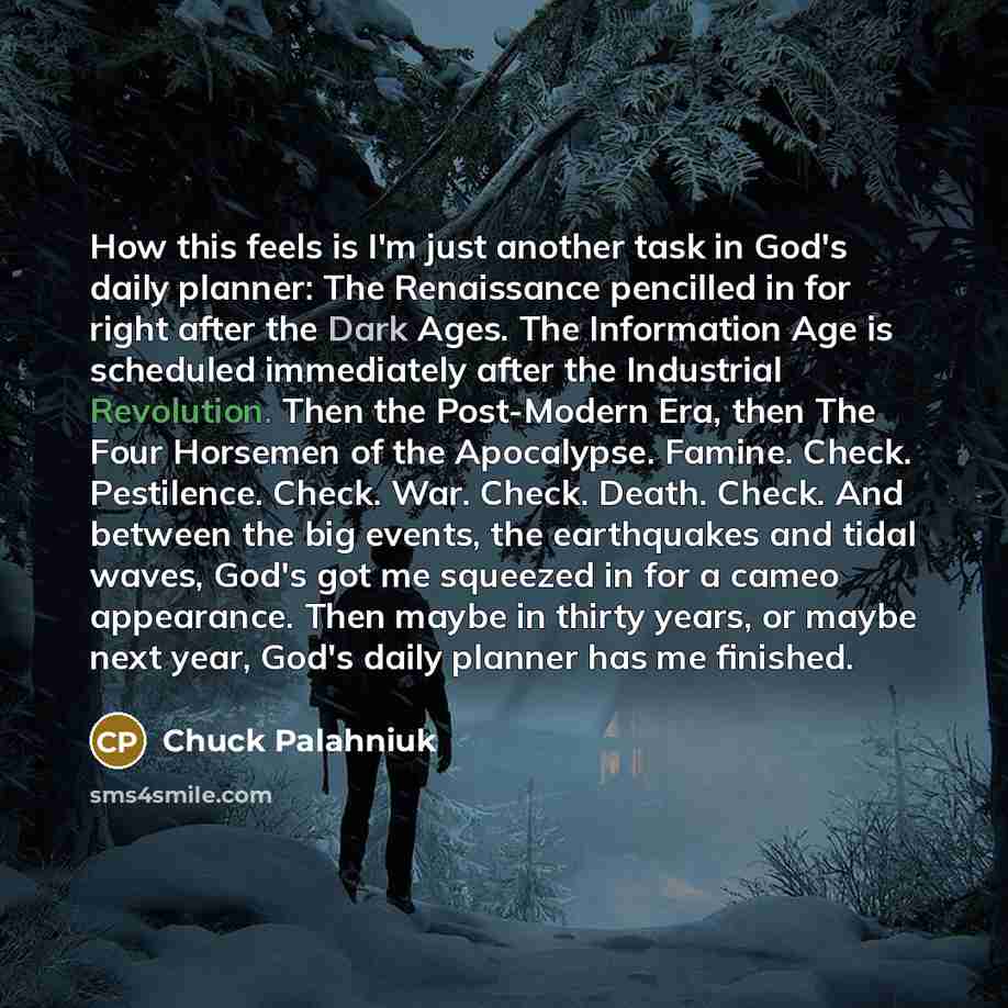 “How this feels is I'm just another task in God's daily planner: The Renaissance pencilled in for right after the Dark Ages. The Information Age is scheduled immediately after the Industrial Revolution. Then the Post-Modern Era, then The Four Horsemen of the Apocalypse. Famine. Check. Pestilence…” quote by Chuck Palahniuk