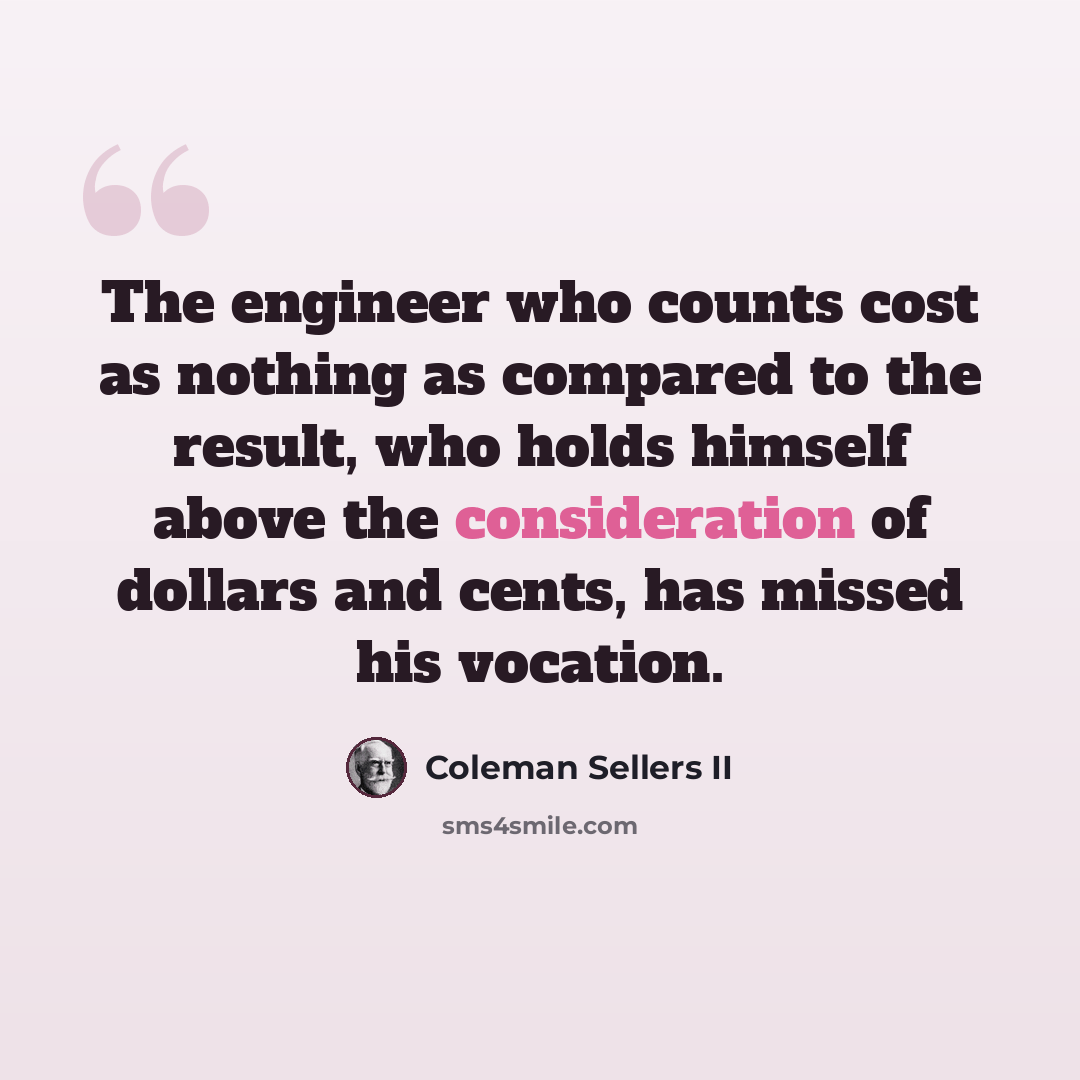 “The engineer who counts cost as nothing as compared to the result, who holds himself above the consideration of dollars and cents, has missed his vocation.” quote by Coleman Sellers II