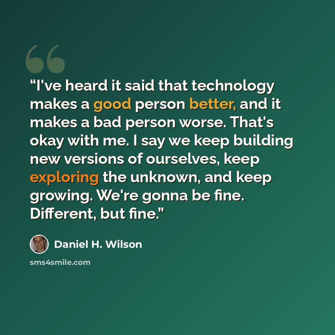 “I've heard it said that technology makes a good person better, and it makes a bad person worse. That's okay with me. I say we keep building new versions of ourselves, keep exploring the unknown, and keep growing. We're gonna be fine. Different, but fine.” quote by Daniel H. Wilson