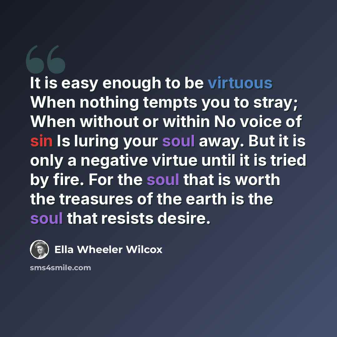 “It is easy enough to be virtuous When nothing tempts you to stray; When without or within No voice of sin Is luring your soul away. But it is only a negative virtue until it is tried by fire. For the soul that is worth the treasures of the earth is the soul that resists desire.” quote by Ella Wheeler Wilcox