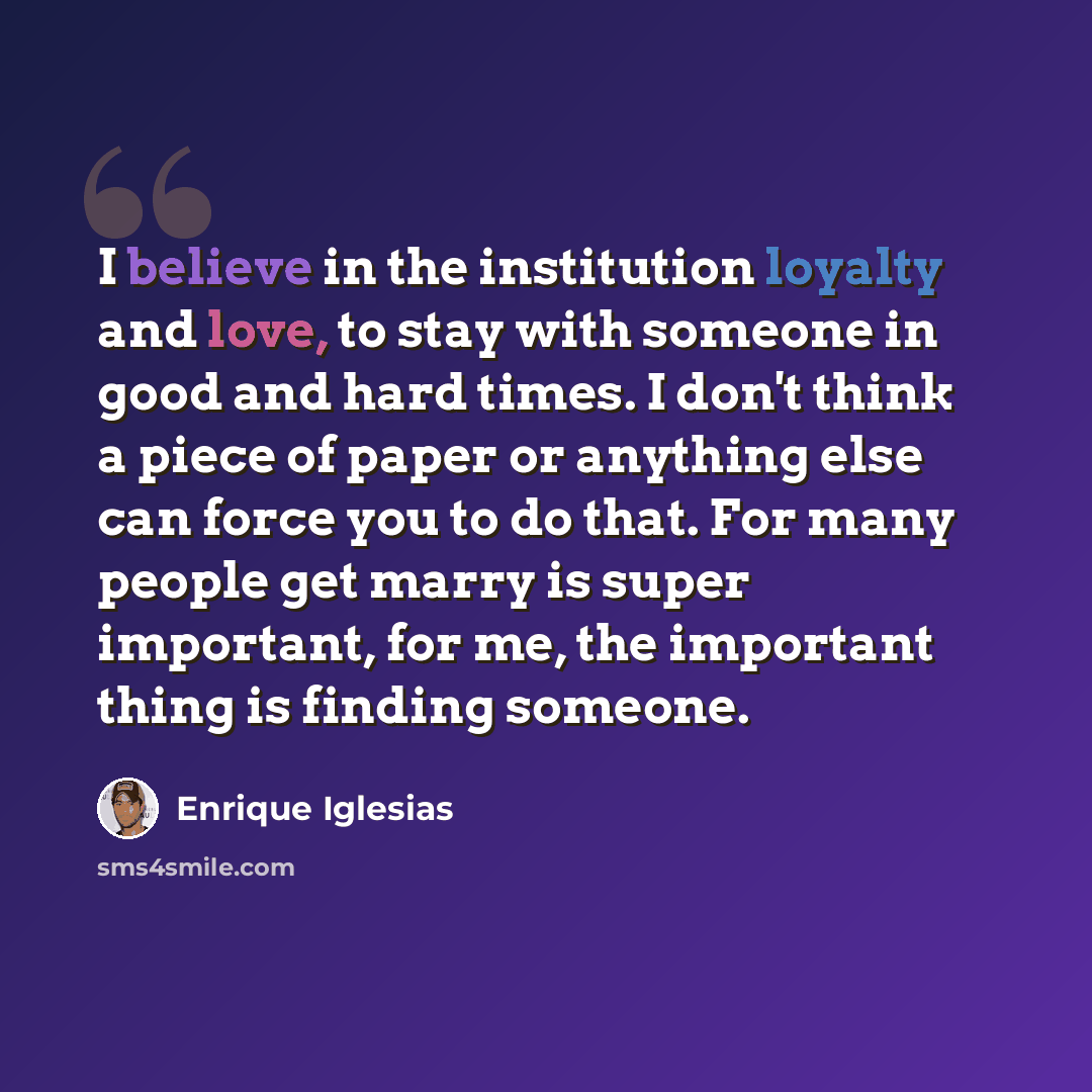 “I believe in the institution loyalty and love, to stay with someone in good and hard times. I don't think a piece of paper or anything else can force you to do that. For many people get marry is super important, for me, the important thing is finding someone.” quote by Enrique Iglesias