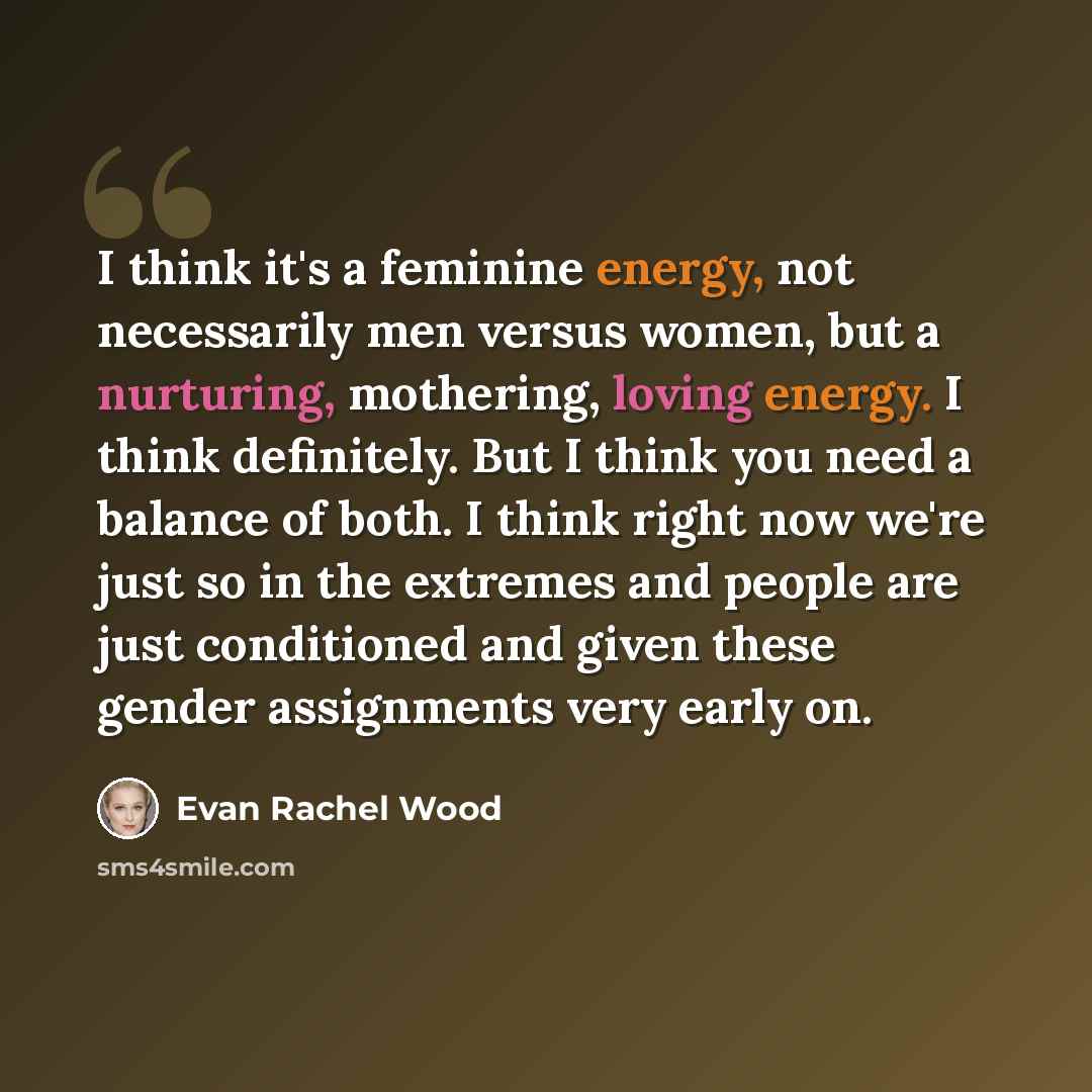 “I think it's a feminine energy, not necessarily men versus women, but a nurturing, mothering, loving energy. I think definitely. But I think you need a balance of both. I think right now we're just so in the extremes and people are just conditioned and given these gender assignments very early on.” quote by Evan Rachel Wood
