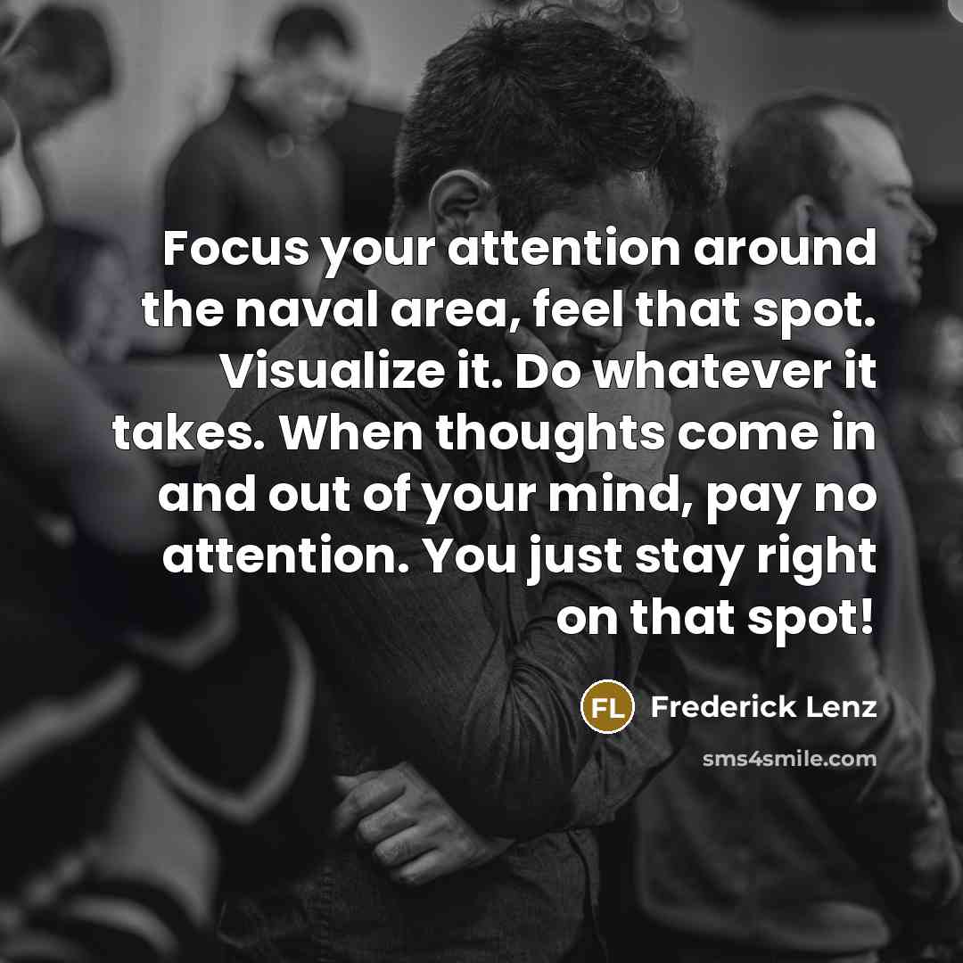 “Focus your attention around the naval area, feel that spot. Visualize it. Do whatever it takes. When thoughts come in and out of your mind, pay no attention. You just stay right on that spot!” quote by Frederick Lenz