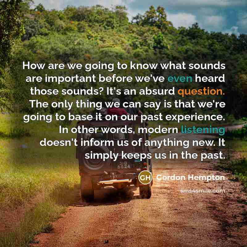 “How are we going to know what sounds are important before we've even heard those sounds? It's an absurd question. The only thing we can say is that we're going to base it on our past experience. In other words, modern listening doesn't inform us of anything new. It simply keeps us in the past.” quote by Gordon Hempton