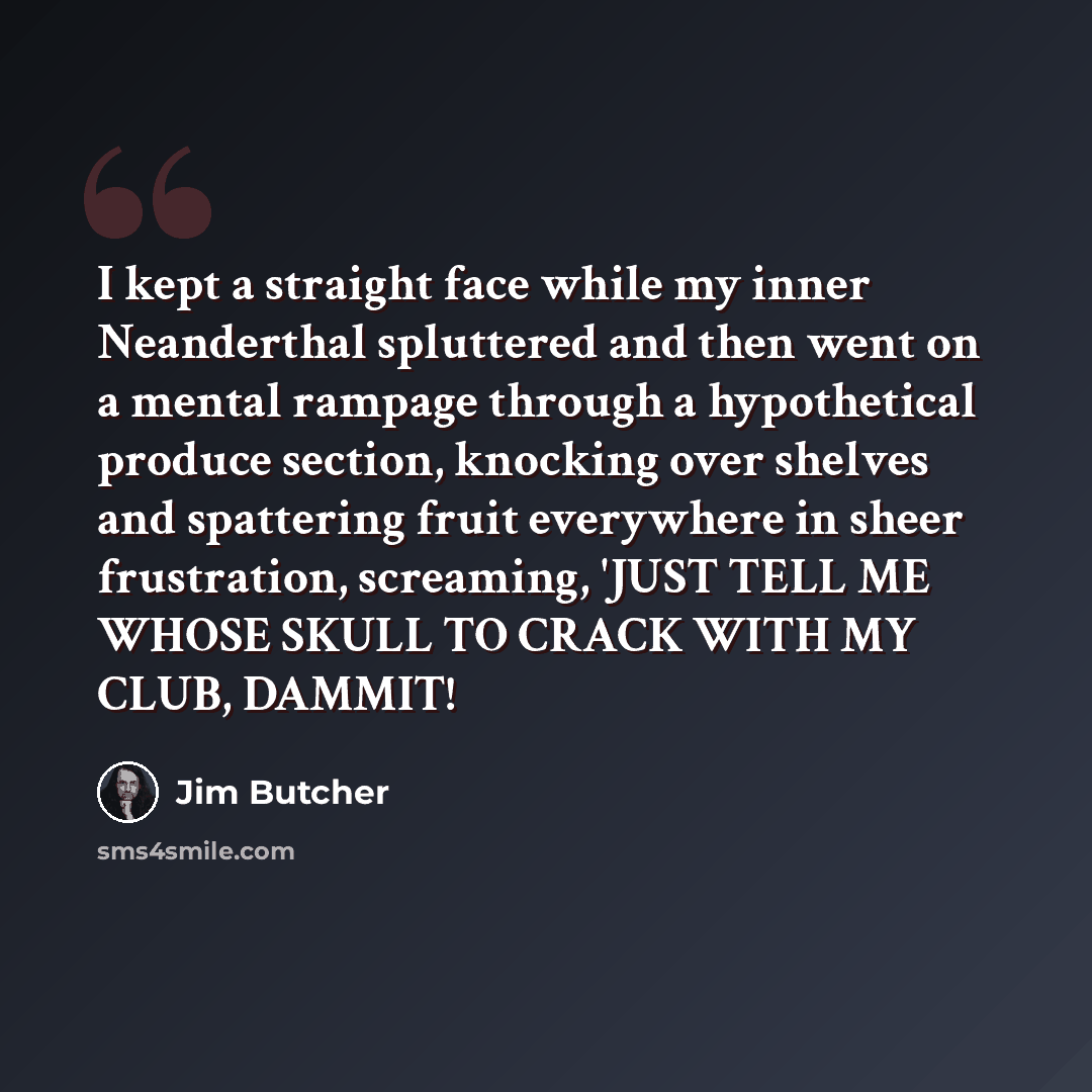 “I kept a straight face while my inner Neanderthal spluttered and then went on a mental rampage through a hypothetical produce section, knocking over shelves and spattering fruit everywhere in sheer frustration, screaming, 'JUST TELL ME WHOSE SKULL TO CRACK WITH MY CLUB, DAMMIT!” quote by Jim Butcher
