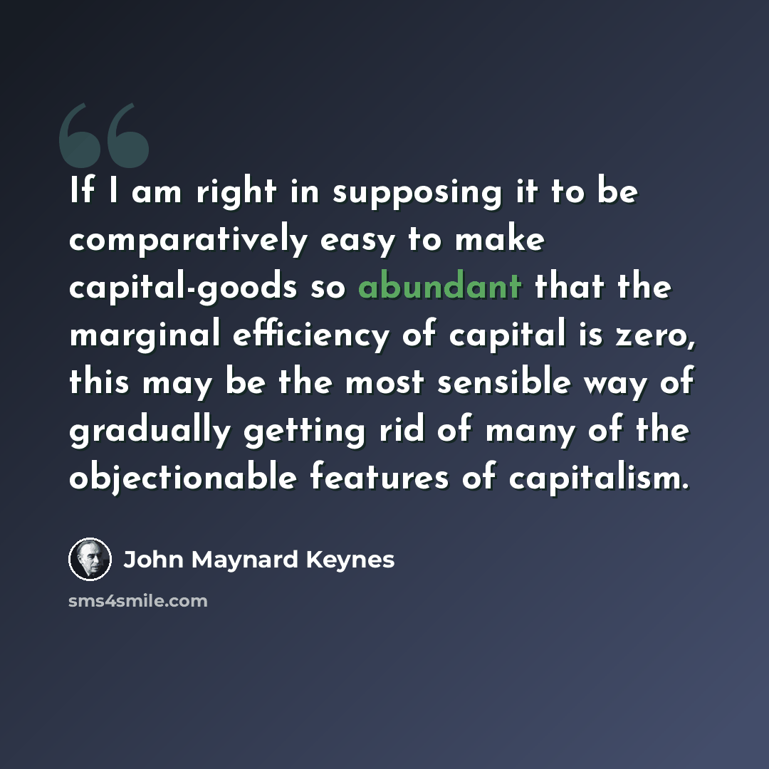 “If I am right in supposing it to be comparatively easy to make capital-goods so abundant that the marginal efficiency of capital is zero, this may be the most sensible way of gradually getting rid of many of the objectionable features of capitalism.” quote by John Maynard Keynes