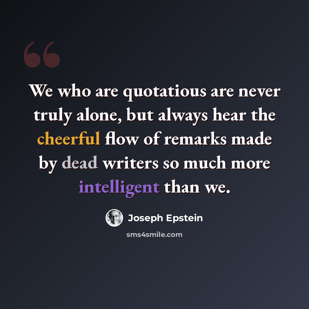 “We who are quotatious are never truly alone, but always hear the cheerful flow of remarks made by dead writers so much more intelligent than we.” quote by Joseph Epstein
