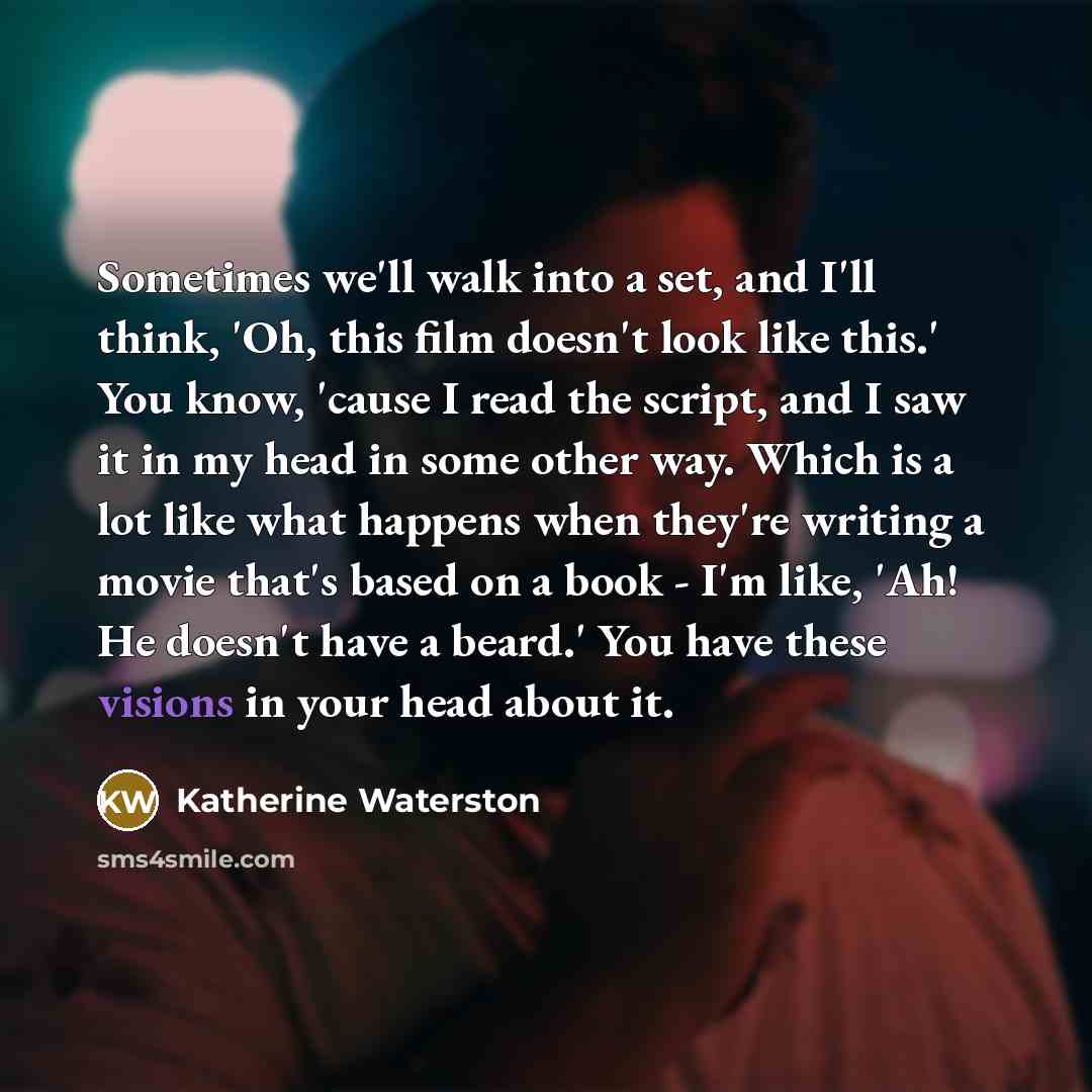 “Sometimes we'll walk into a set, and I'll think, 'Oh, this film doesn't look like this.' You know, 'cause I read the script, and I saw it in my head in some other way. Which is a lot like what happens when they're writing a movie that's based on a book - I'm like, 'Ah! He doesn't have a beard.'…” quote by Katherine Waterston