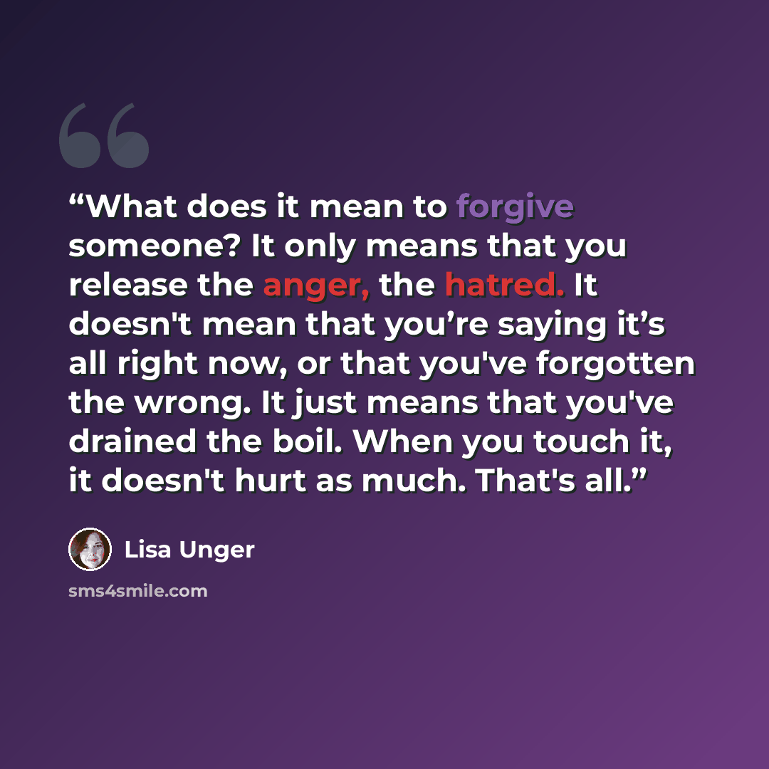 “What does it mean to forgive someone? It only means that you release the anger, the hatred. It doesn't mean that you’re saying it’s all right now, or that you've forgotten the wrong. It just means that you've drained the boil. When you touch it, it doesn't hurt as much. That's all.” quote by Lisa Unger