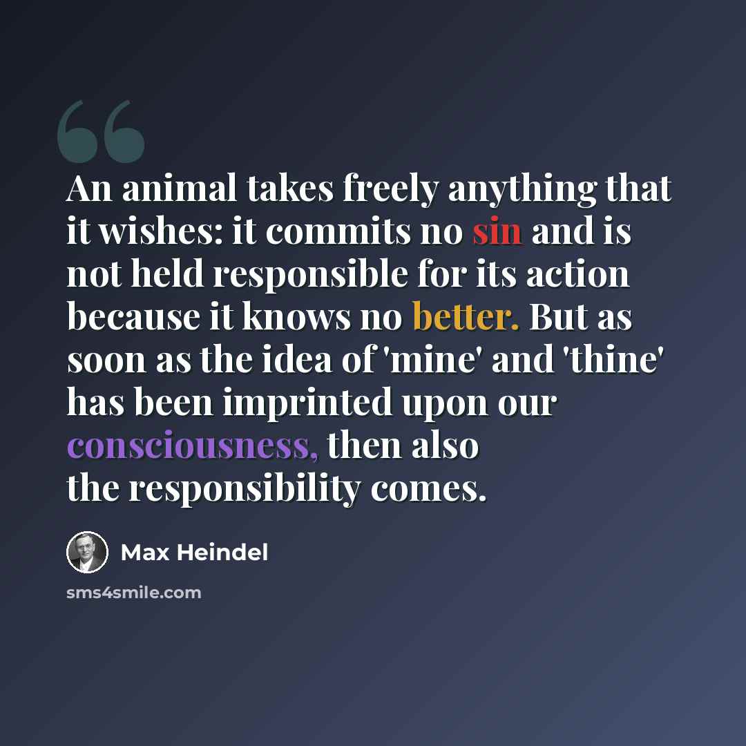 “An animal takes freely anything that it wishes: it commits no sin and is not held responsible for its action because it knows no better. But as soon as the idea of 'mine' and 'thine' has been imprinted upon our consciousness, then also the responsibility comes.” quote by Max Heindel