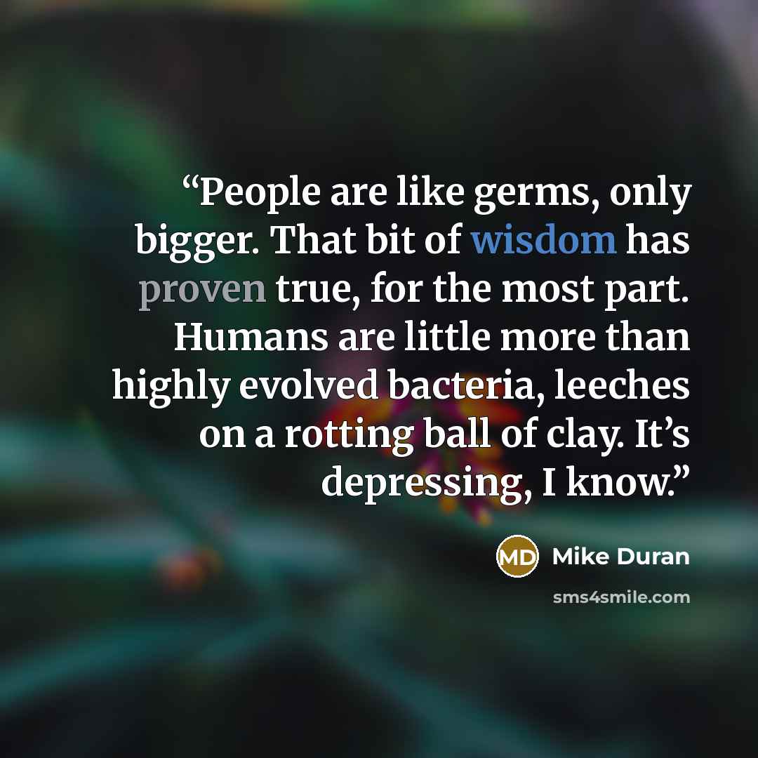“People are like germs, only bigger. That bit of wisdom has proven true, for the most part. Humans are little more than highly evolved bacteria, leeches on a rotting ball of clay. It’s depressing, I know.” quote by Mike Duran