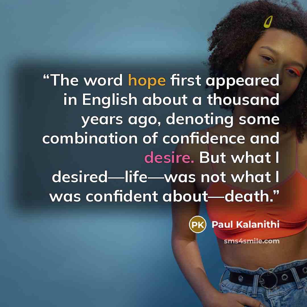 “The word hope first appeared in English about a thousand years ago, denoting some combination of confidence and desire. But what I desired—life—was not what I was confident about—death.” quote by Paul Kalanithi