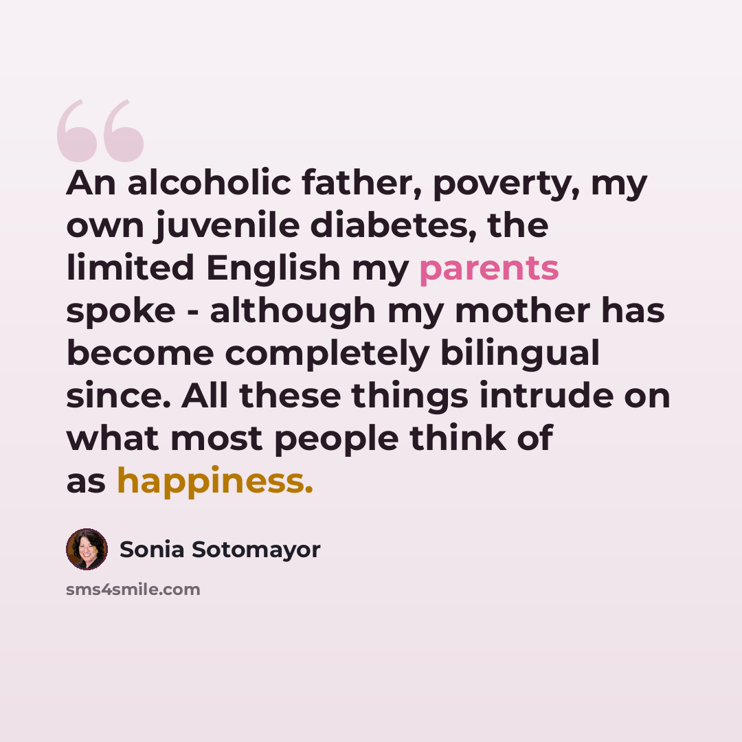 “An alcoholic father, poverty, my own juvenile diabetes, the limited English my parents spoke - although my mother has become completely bilingual since. All these things intrude on what most people think of as happiness.” quote by Sonia Sotomayor