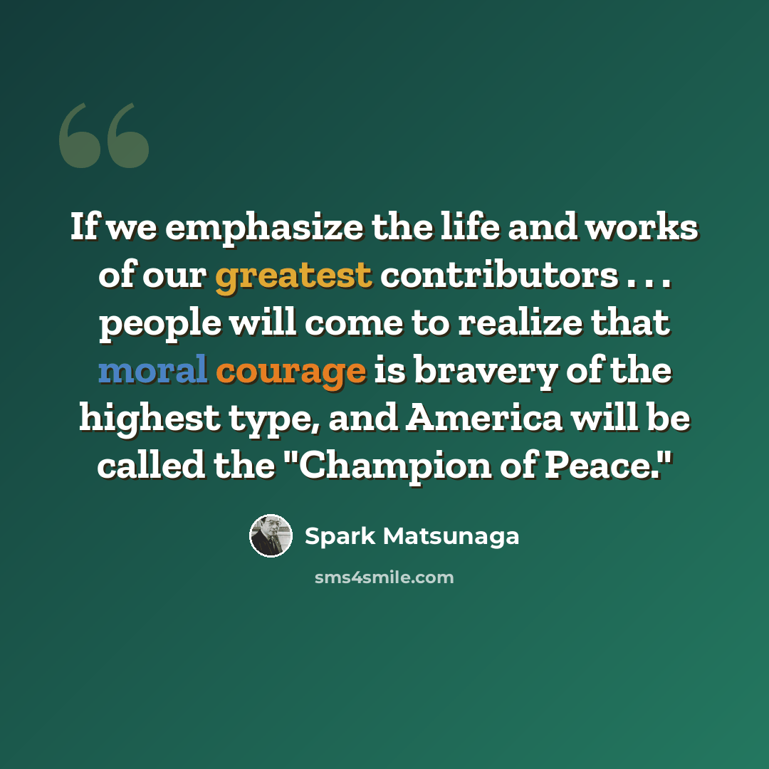 “If we emphasize the life and works of our greatest contributors . . . people will come to realize that moral courage is bravery of the highest type, and America will be called the "Champion of Peace."” quote by Spark Matsunaga