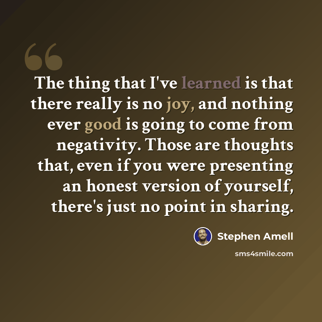 “The thing that I've learned is that there really is no joy, and nothing ever good is going to come from negativity. Those are thoughts that, even if you were presenting an honest version of yourself, there's just no point in sharing.” quote by Stephen Amell