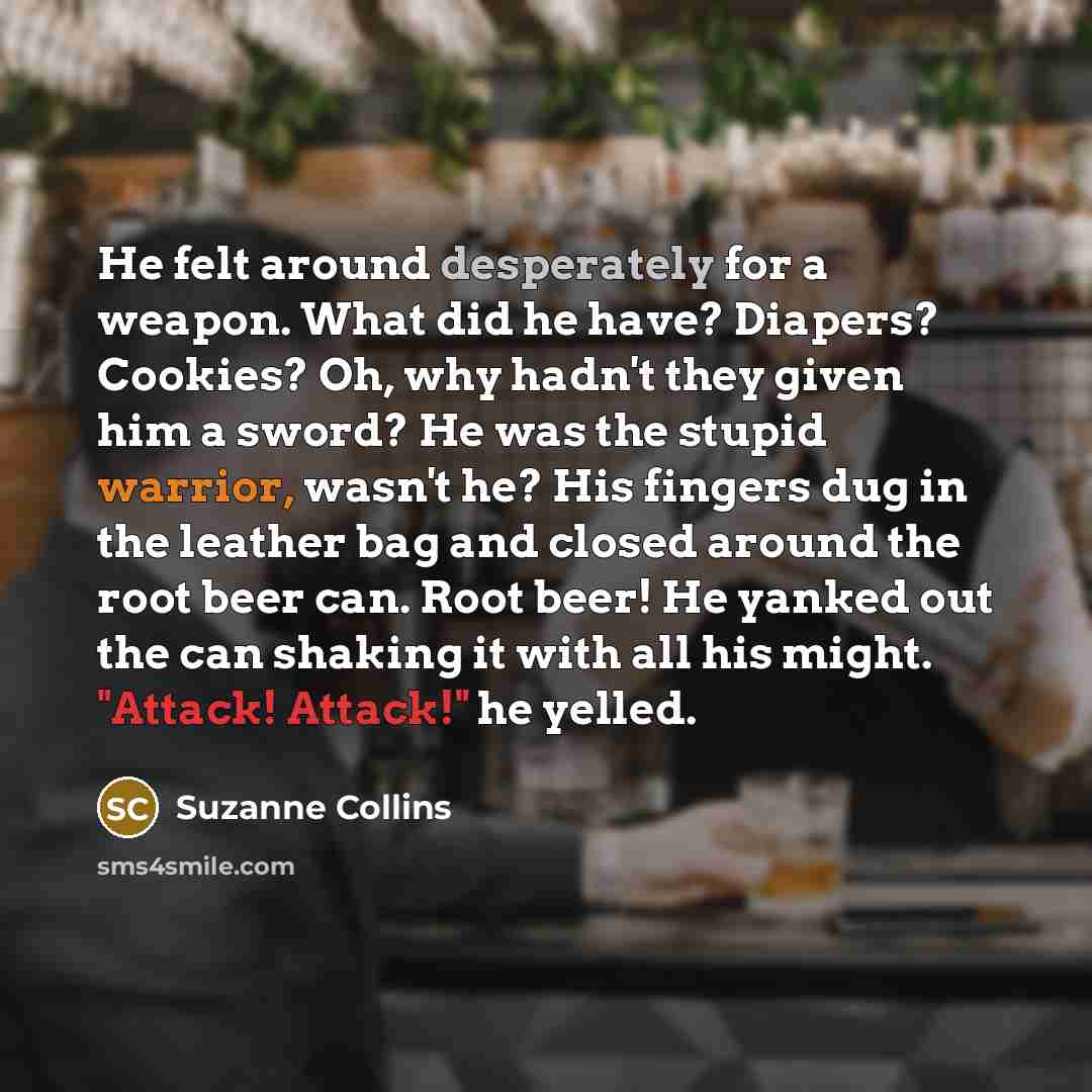 “He felt around desperately for a weapon. What did he have? Diapers? Cookies? Oh, why hadn't they given him a sword? He was the stupid warrior, wasn't he? His fingers dug in the leather bag and closed around the root beer can. Root beer! He yanked out the can shaking it with all his might. "Attack!…” quote by Suzanne Collins