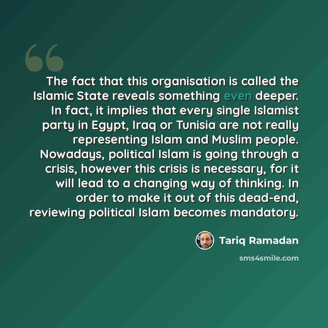 “The fact that this organisation is called the Islamic State reveals something even deeper. In fact, it implies that every single Islamist party in Egypt, Iraq or Tunisia are not really representing Islam and Muslim people. Nowadays, political Islam is going through a crisis, however this crisis is…” quote by Tariq Ramadan