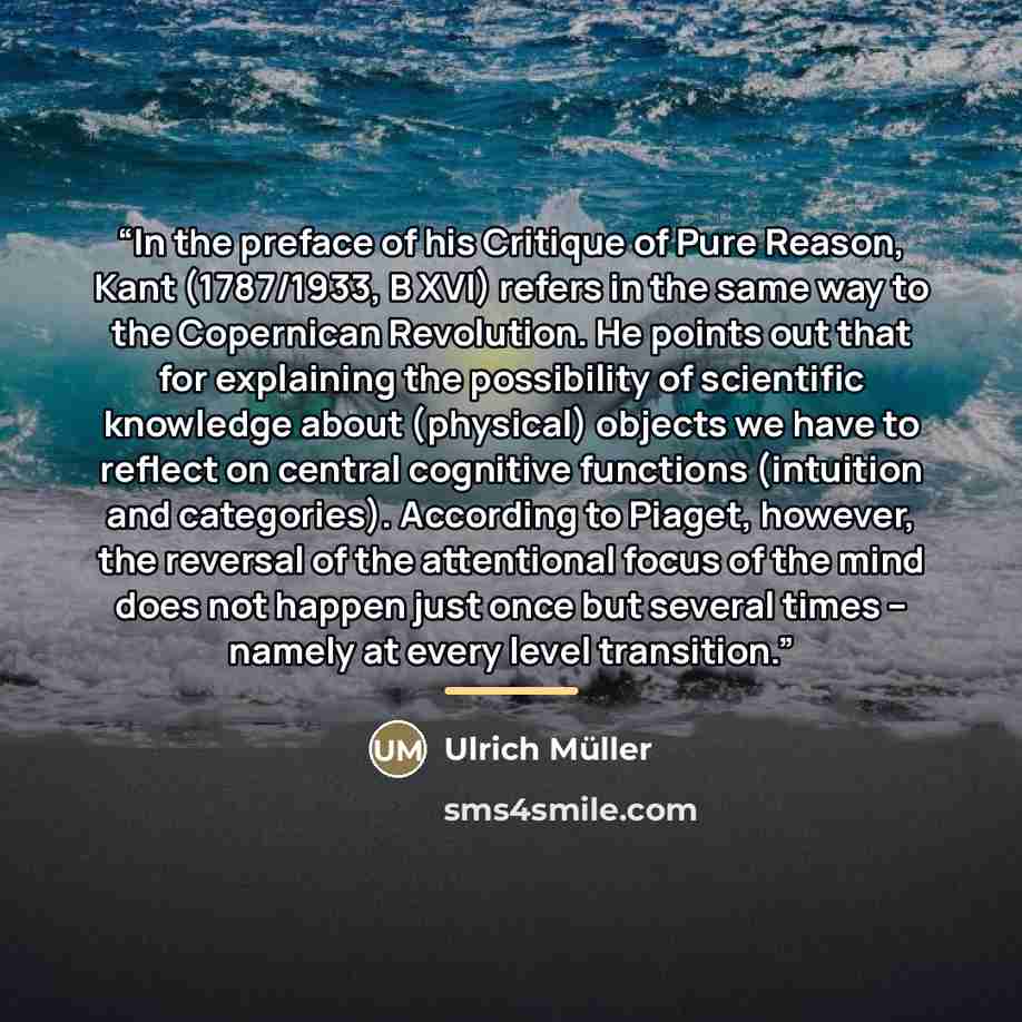“In the preface of his Critique of Pure Reason, Kant (1787/1933, B XVI) refers in the same way to the Copernican Revolution. He points out that for explaining the possibility of scientific knowledge about (physical) objects we have to reflect on central cognitive functions (intuition and…” quote by Ulrich Müller