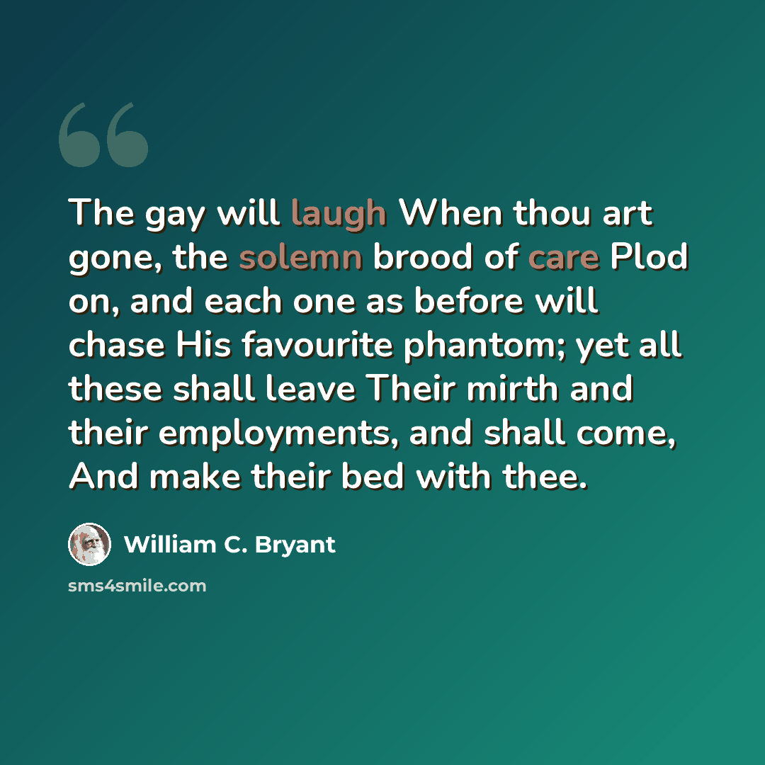 “The gay will laugh When thou art gone, the solemn brood of care Plod on, and each one as before will chase His favourite phantom; yet all these shall leave Their mirth and their employments, and shall come, And make their bed with thee.” quote by William C. Bryant