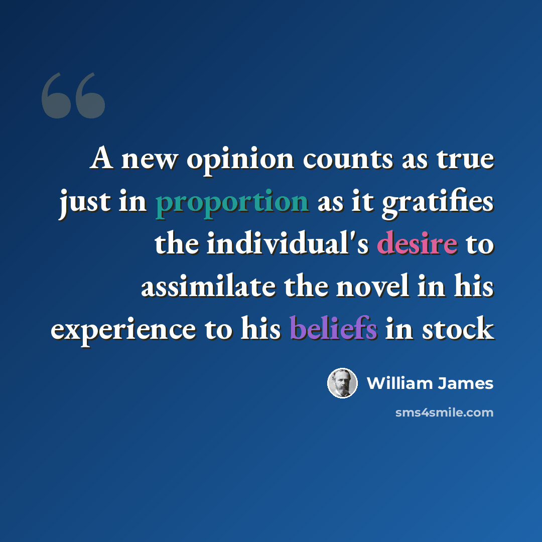 “A new opinion counts as true just in proportion as it gratifies the individual's desire to assimilate the novel in his experience to his beliefs in stock” quote by William James