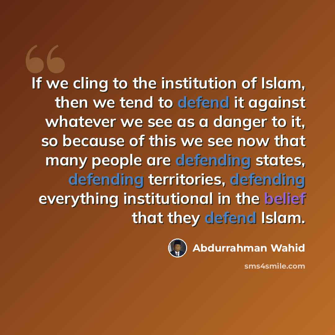 “If we cling to the institution of Islam, then we tend to defend it against whatever we see as a danger to it, so because of this we see now that many people are defending states, defending territories, defending everything institutional in the belief that they defend Islam.” quote by Abdurrahman Wahid