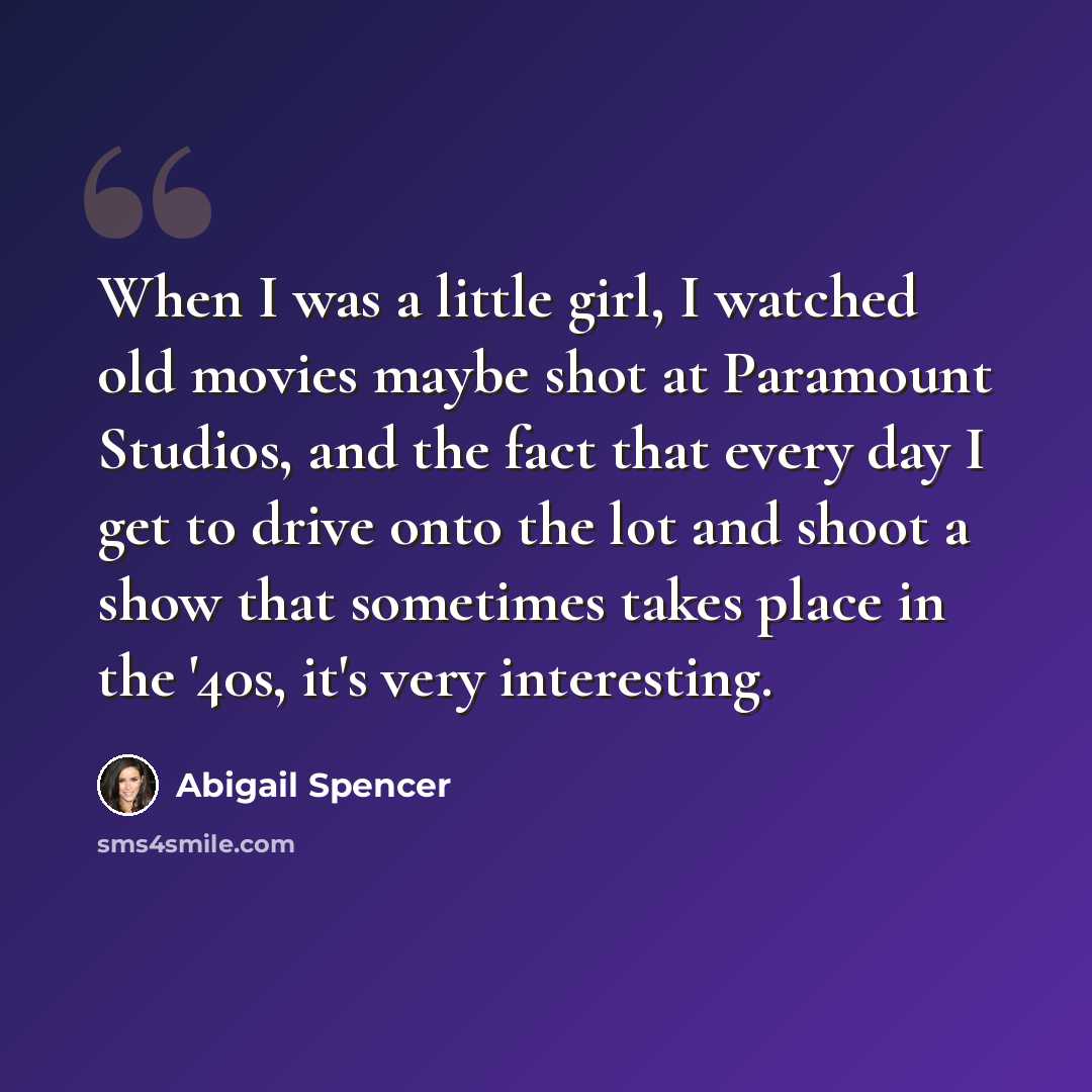 “When I was a little girl, I watched old movies maybe shot at Paramount Studios, and the fact that every day I get to drive onto the lot and shoot a show that sometimes takes place in the '40s, it's very interesting.” quote by Abigail Spencer