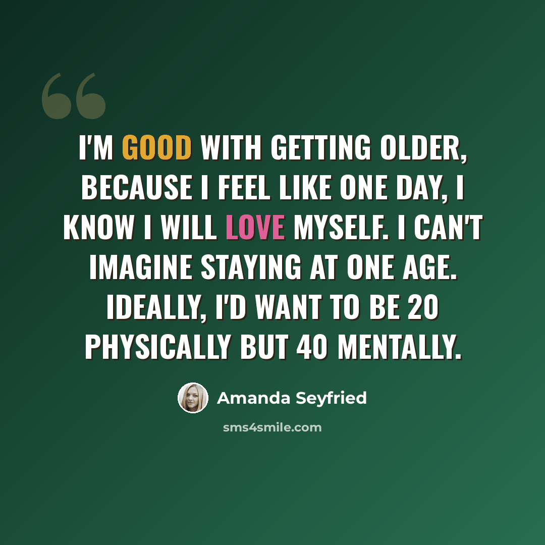 “I'm good with getting older, because I feel like one day, I know I will love myself. I can't imagine staying at one age. Ideally, I'd want to be 20 physically but 40 mentally.” quote by Amanda Seyfried