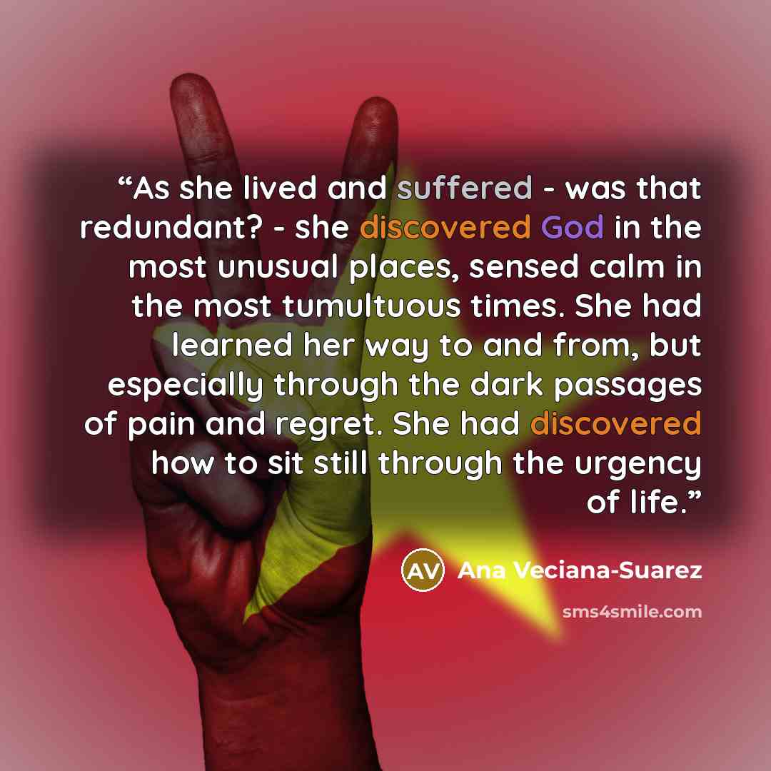 “As she lived and suffered - was that redundant? - she discovered God in the most unusual places, sensed calm in the most tumultuous times. She had learned her way to and from, but especially through the dark passages of pain and regret. She had discovered how to sit still through the urgency of…” quote by Ana Veciana-Suarez