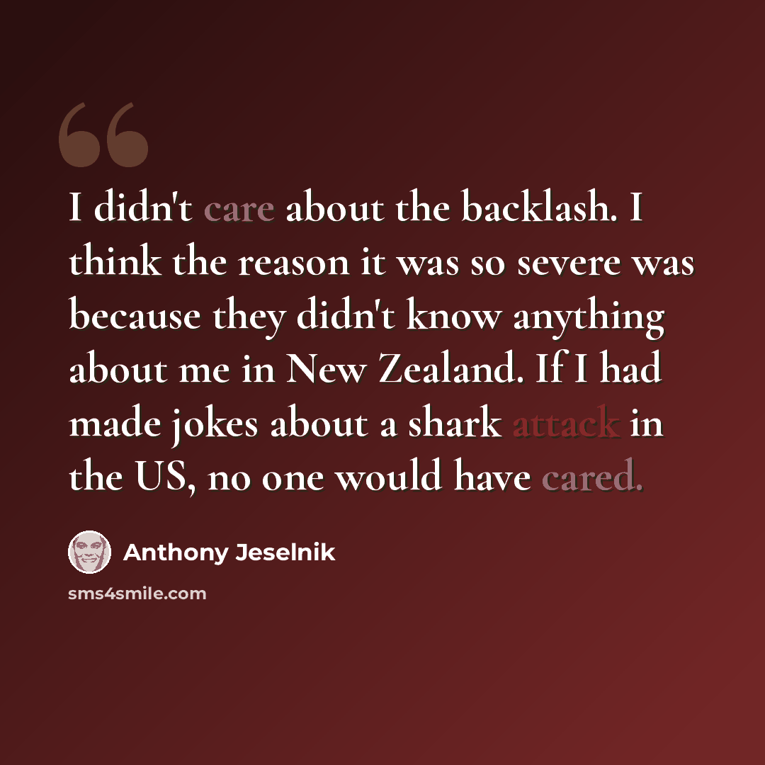 “I didn't care about the backlash. I think the reason it was so severe was because they didn't know anything about me in New Zealand. If I had made jokes about a shark attack in the US, no one would have cared.” quote by Anthony Jeselnik