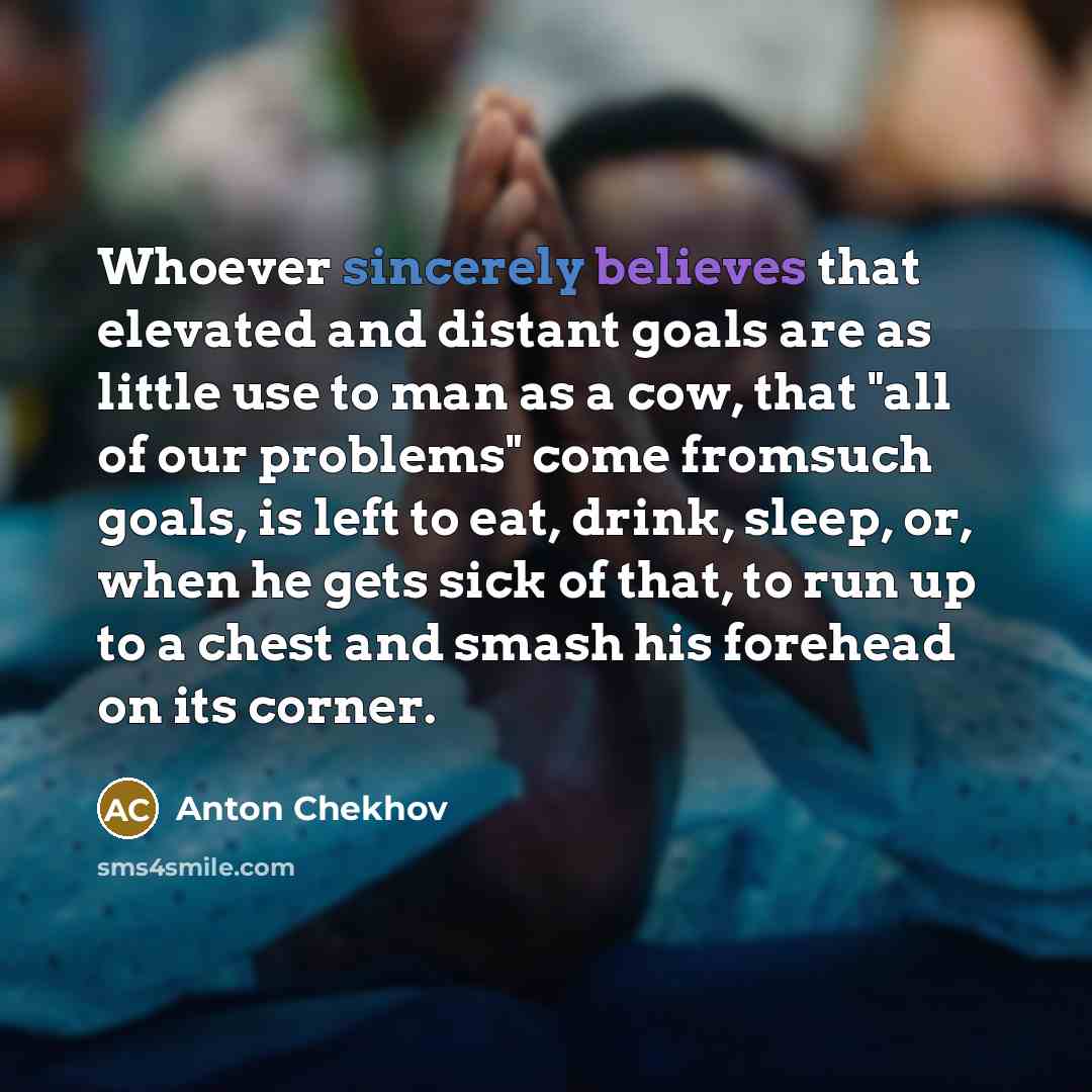 “Whoever sincerely believes that elevated and distant goals are as little use to man as a cow, that "all of our problems" come fromsuch goals, is left to eat, drink, sleep, or, when he gets sick of that, to run up to a chest and smash his forehead on its corner.” quote by Anton Chekhov