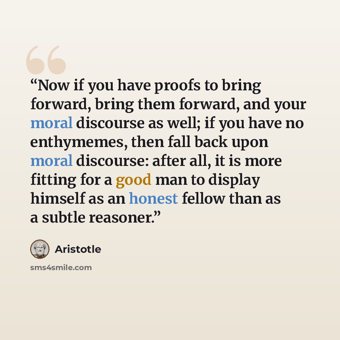 “Now if you have proofs to bring forward, bring them forward, and your moral discourse as well; if you have no enthymemes, then fall back upon moral discourse: after all, it is more fitting for a good man to display himself as an honest fellow than as a subtle reasoner.” quote by Aristotle