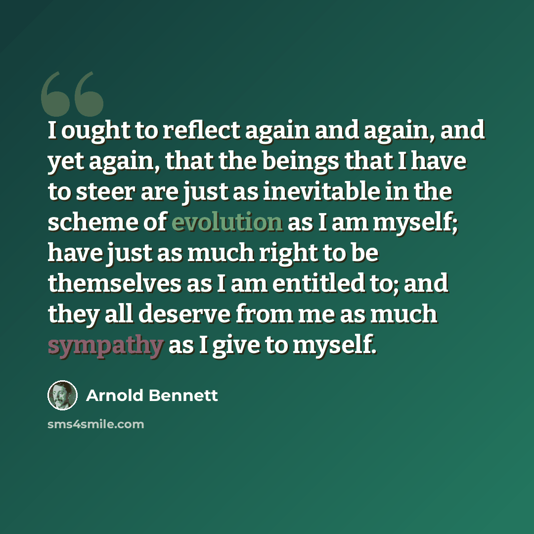 “I ought to reflect again and again, and yet again, that the beings that I have to steer are just as inevitable in the scheme of evolution as I am myself; have just as much right to be themselves as I am entitled to; and they all deserve from me as much sympathy as I give to myself.” quote by Arnold Bennett