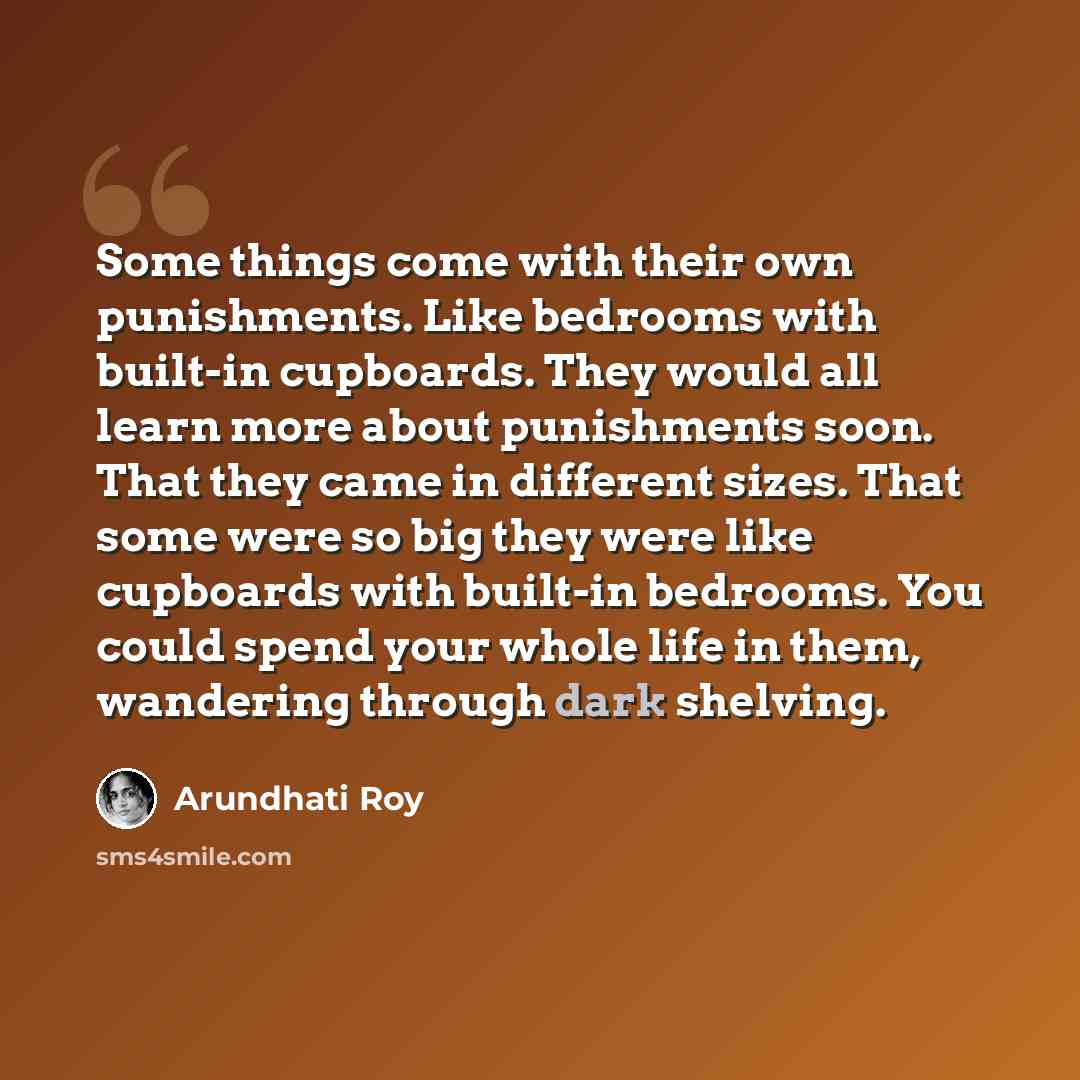 “Some things come with their own punishments. Like bedrooms with built-in cupboards. They would all learn more about punishments soon. That they came in different sizes. That some were so big they were like cupboards with built-in bedrooms. You could spend your whole life in them, wandering through…” quote by Arundhati Roy